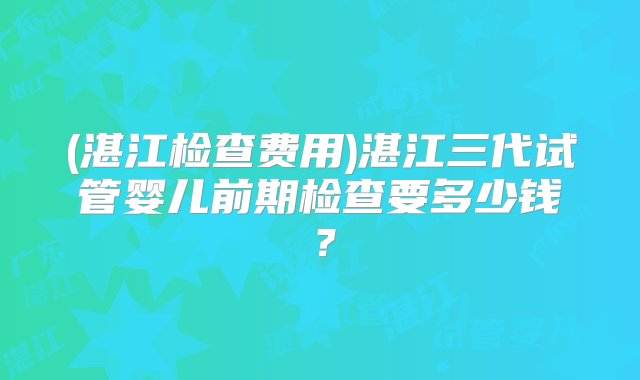 (湛江检查费用)湛江三代试管婴儿前期检查要多少钱？