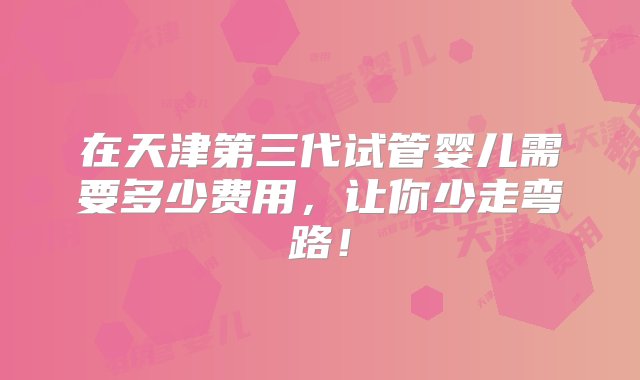 在天津第三代试管婴儿需要多少费用，让你少走弯路！