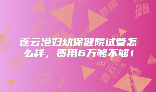 连云港妇幼保健院试管怎么样，费用6万够不够！