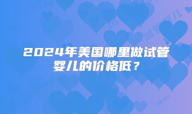 2024年美国哪里做试管婴儿的价格低？