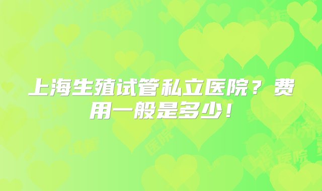 上海生殖试管私立医院？费用一般是多少！