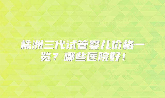 株洲三代试管婴儿价格一览？哪些医院好！