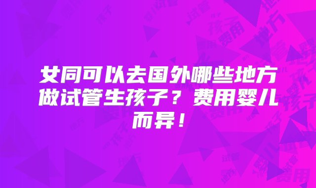 女同可以去国外哪些地方做试管生孩子？费用婴儿而异！