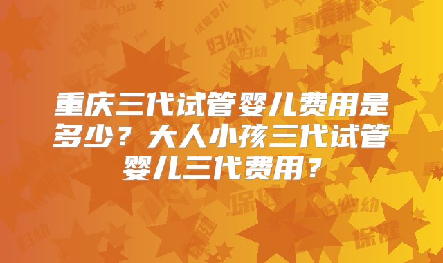 重庆三代试管婴儿费用是多少？大人小孩三代试管婴儿三代费用？