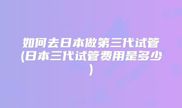 如何去日本做第三代试管(日本三代试管费用是多少)