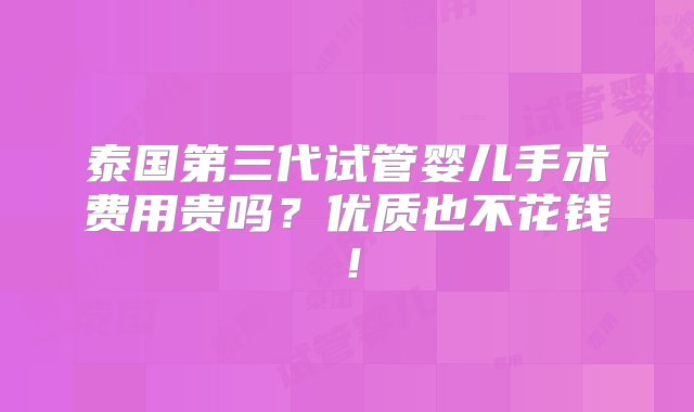 泰国第三代试管婴儿手术费用贵吗？优质也不花钱！