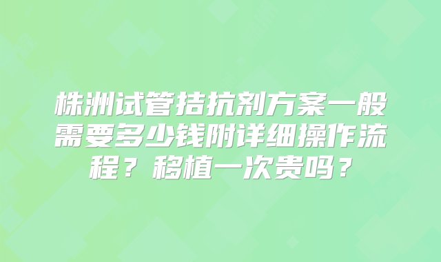 株洲试管拮抗剂方案一般需要多少钱附详细操作流程？移植一次贵吗？