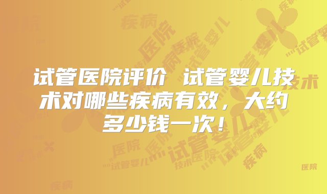 试管医院评价 试管婴儿技术对哪些疾病有效，大约多少钱一次！