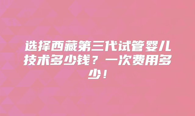 选择西藏第三代试管婴儿技术多少钱？一次费用多少！