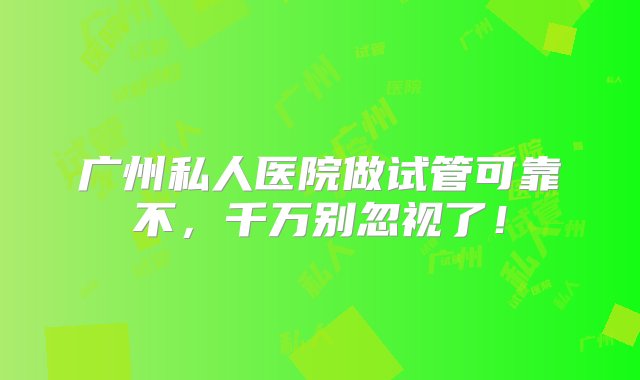 广州私人医院做试管可靠不，千万别忽视了！