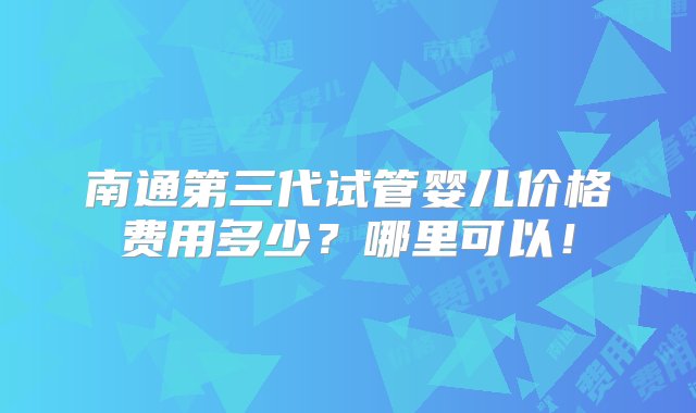 南通第三代试管婴儿价格费用多少？哪里可以！