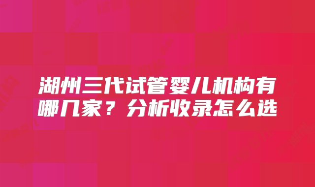 湖州三代试管婴儿机构有哪几家？分析收录怎么选