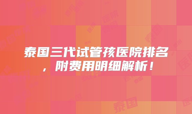 泰国三代试管孩医院排名，附费用明细解析！