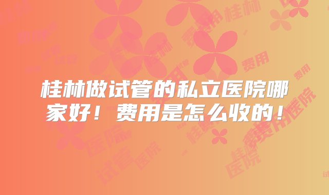 桂林做试管的私立医院哪家好！费用是怎么收的！