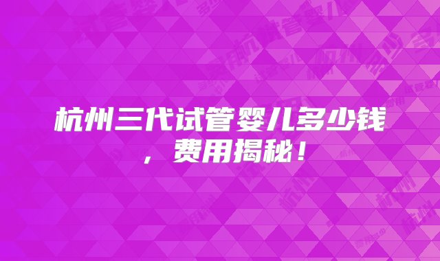 杭州三代试管婴儿多少钱，费用揭秘！