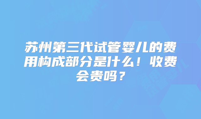 苏州第三代试管婴儿的费用构成部分是什么！收费会贵吗？