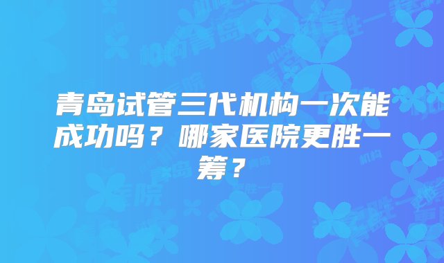 青岛试管三代机构一次能成功吗？哪家医院更胜一筹？