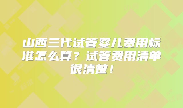 山西三代试管婴儿费用标准怎么算？试管费用清单很清楚！