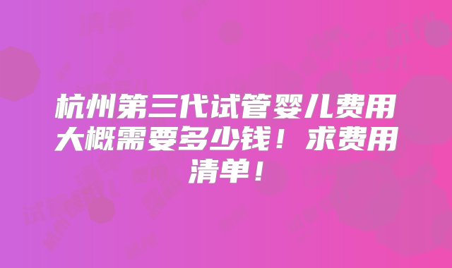 杭州第三代试管婴儿费用大概需要多少钱！求费用清单！