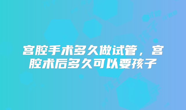 宫腔手术多久做试管，宫腔术后多久可以要孩子