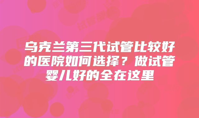 乌克兰第三代试管比较好的医院如何选择？做试管婴儿好的全在这里