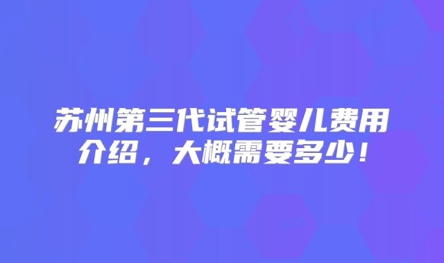 苏州第三代试管婴儿费用介绍，大概需要多少！