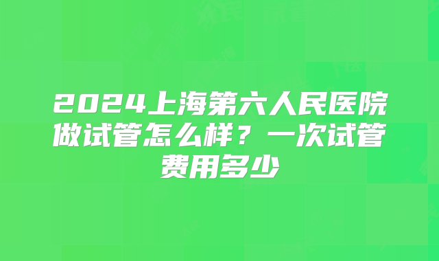 2024上海第六人民医院做试管怎么样？一次试管费用多少