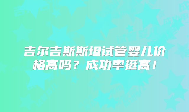 吉尔吉斯斯坦试管婴儿价格高吗？成功率挺高！