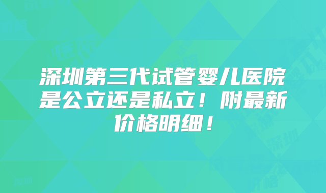 深圳第三代试管婴儿医院是公立还是私立！附最新价格明细！