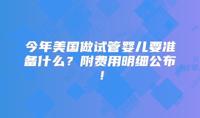 今年美国做试管婴儿要准备什么？附费用明细公布！