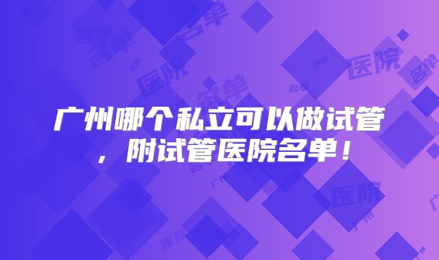 广州哪个私立可以做试管，附试管医院名单！