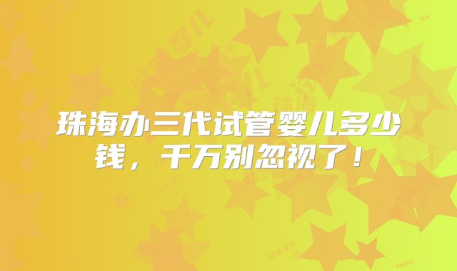 珠海办三代试管婴儿多少钱，千万别忽视了！