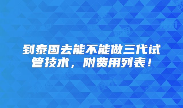 到泰国去能不能做三代试管技术，附费用列表！