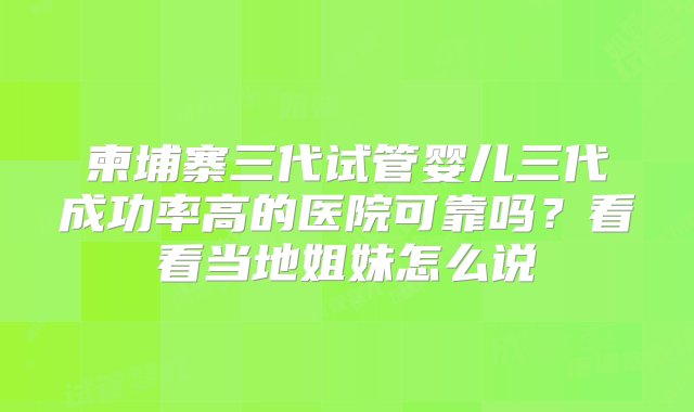 柬埔寨三代试管婴儿三代成功率高的医院可靠吗？看看当地姐妹怎么说