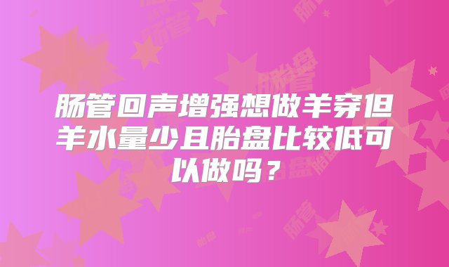 肠管回声增强想做羊穿但羊水量少且胎盘比较低可以做吗？