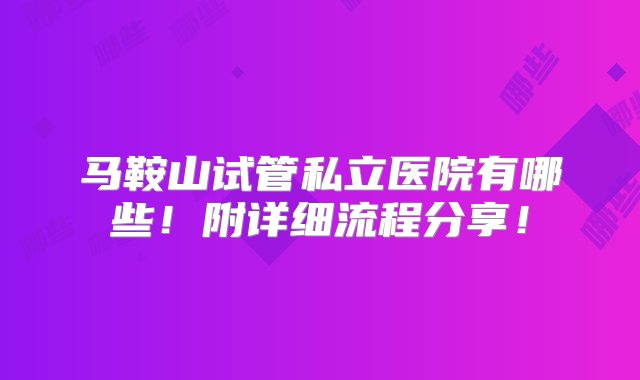 马鞍山试管私立医院有哪些！附详细流程分享！