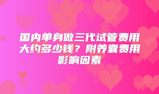 国内单身做三代试管费用大约多少钱？附养囊费用影响因素