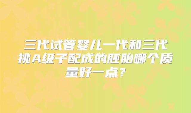 三代试管婴儿一代和三代挑A级子配成的胚胎哪个质量好一点？