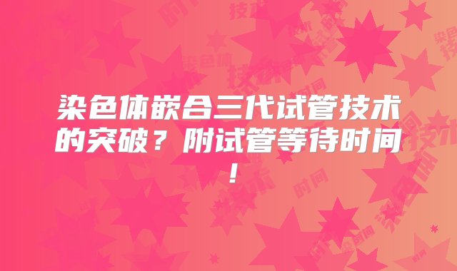 染色体嵌合三代试管技术的突破？附试管等待时间！