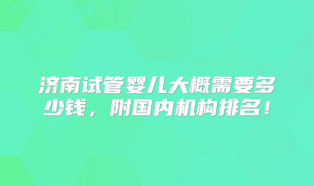 济南试管婴儿大概需要多少钱，附国内机构排名！