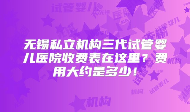 无锡私立机构三代试管婴儿医院收费表在这里？费用大约是多少！