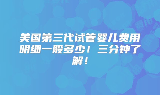 美国第三代试管婴儿费用明细一般多少！三分钟了解！