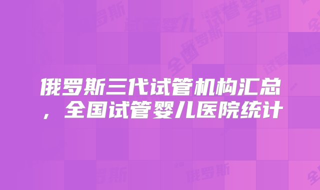 俄罗斯三代试管机构汇总，全国试管婴儿医院统计