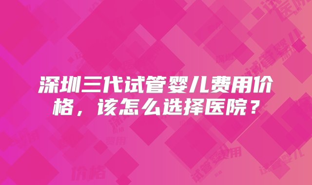 深圳三代试管婴儿费用价格，该怎么选择医院？