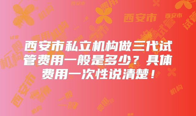 西安市私立机构做三代试管费用一般是多少？具体费用一次性说清楚！