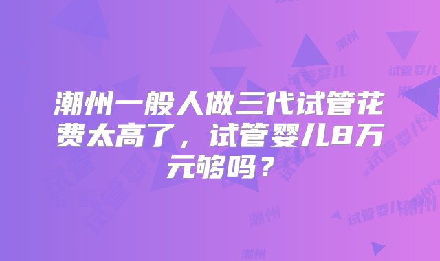 潮州一般人做三代试管花费太高了，试管婴儿8万元够吗？