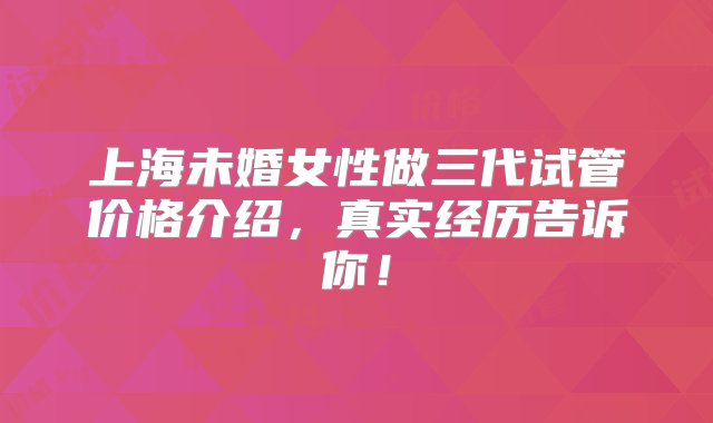 上海未婚女性做三代试管价格介绍，真实经历告诉你！