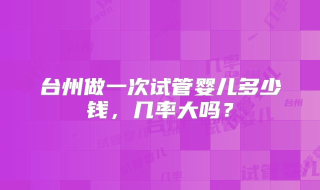 台州做一次试管婴儿多少钱，几率大吗？