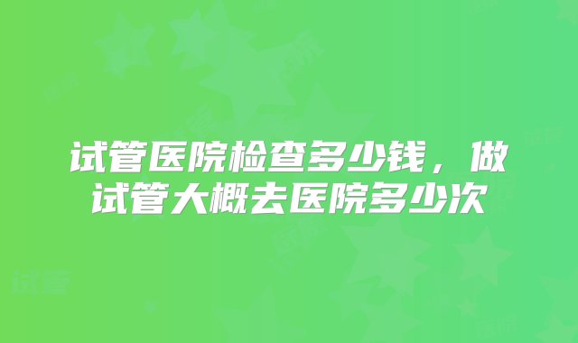 试管医院检查多少钱，做试管大概去医院多少次