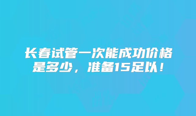 长春试管一次能成功价格是多少，准备15足以！